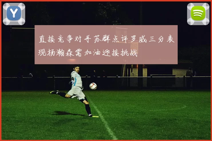 直接竞争对手苏群点评罗威三分表现杨瀚森需加油迎接挑战