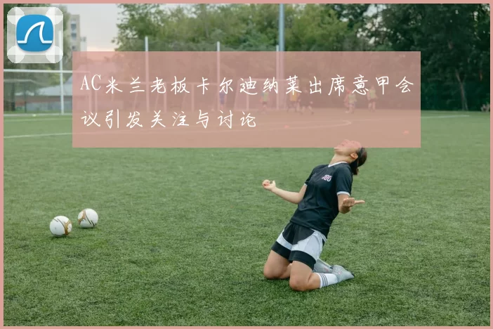 AC米兰老板卡尔迪纳莱出席意甲会议引发关注与讨论