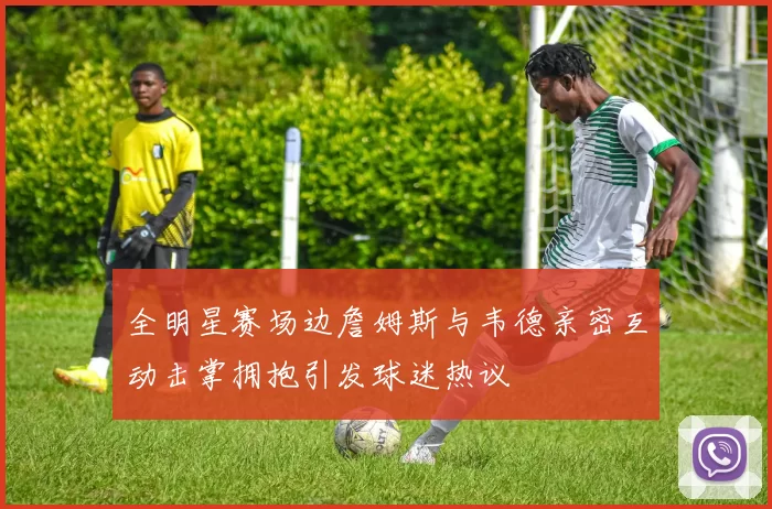 全明星赛场边詹姆斯与韦德亲密互动击掌拥抱引发球迷热议