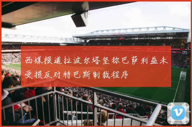 西媒报道拉波尔塔坚称巴萨利益未受损反对特巴斯制裁程序