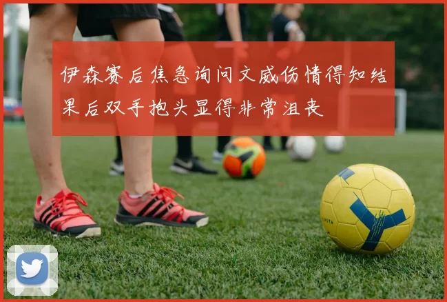 伊森赛后焦急询问文威伤情得知结果后双手抱头显得非常沮丧