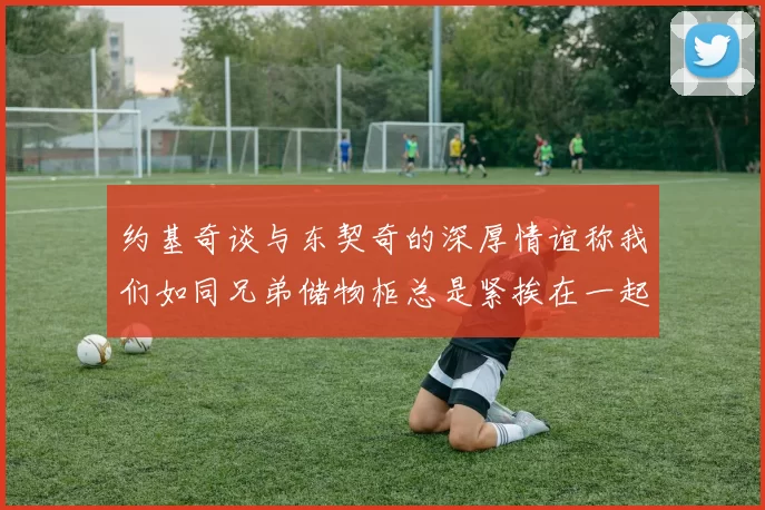 约基奇谈与东契奇的深厚情谊称我们如同兄弟储物柜总是紧挨在一起