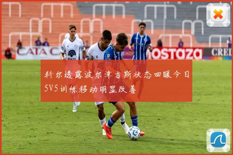 科尔透露波尔津吉斯状态回暖今日5V5训练移动明显改善