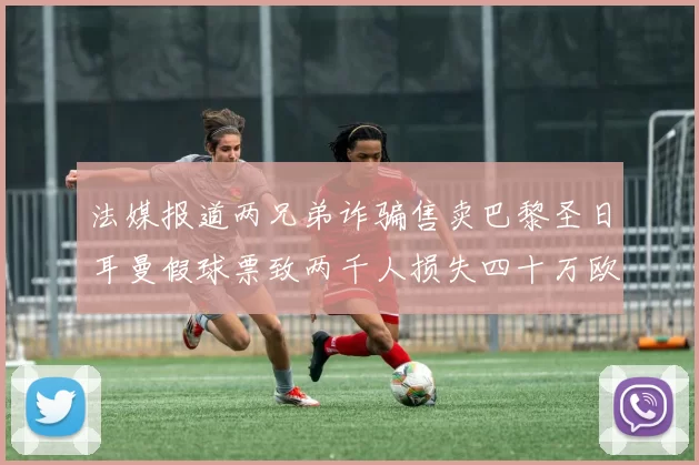 法媒报道两兄弟诈骗售卖巴黎圣日耳曼假球票致两千人损失四十万欧元