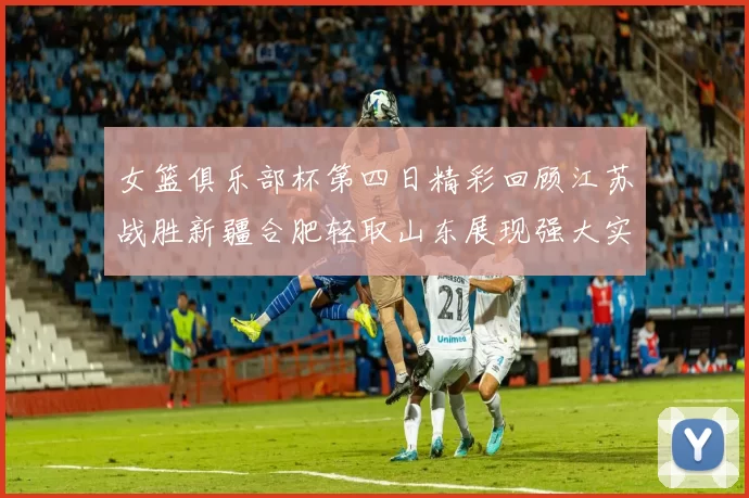 女篮俱乐部杯第四日精彩回顾江苏战胜新疆合肥轻取山东展现强大实力