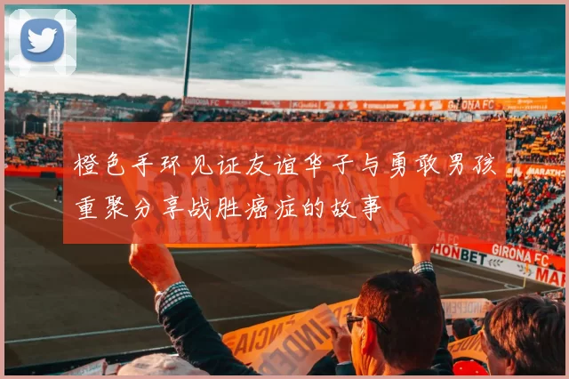 橙色手环见证友谊华子与勇敢男孩重聚分享战胜癌症的故事