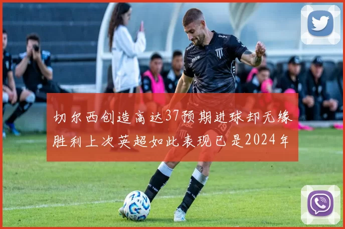 切尔西创造高达37预期进球却无缘胜利上次英超如此表现已是2024年3月