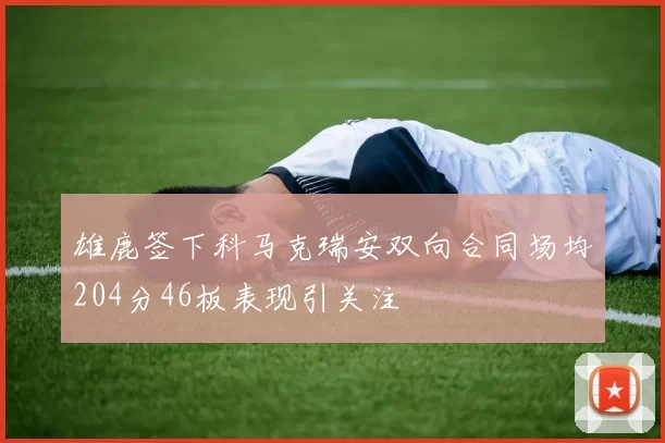 雄鹿签下科马克瑞安双向合同场均204分46板表现引关注