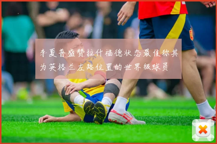 李夏普盛赞拉什福德状态最佳称其为英格兰左路位置的世界级球员