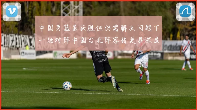 中国男篮虽获胜但仍需解决问题下一场对阵中国台北阵容将更具深度