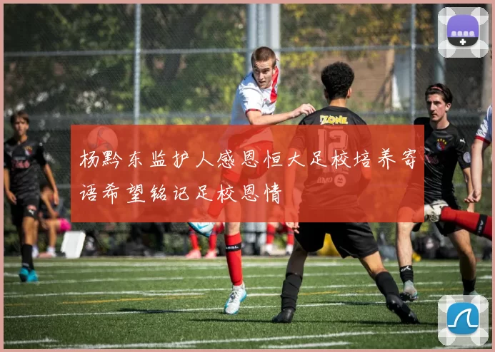 杨黔东监护人感恩恒大足校培养寄语希望铭记足校恩情