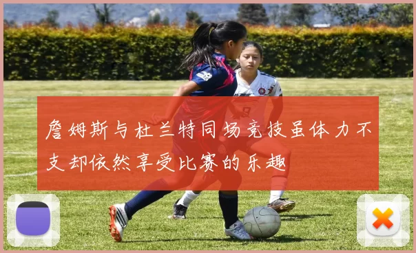 詹姆斯与杜兰特同场竞技虽体力不支却依然享受比赛的乐趣