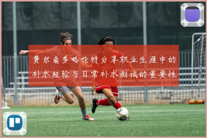 费尔南多略伦特分享职业生涯中的补水经验与日常补水测试的重要性