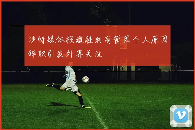 沙特媒体报道胜利高管因个人原因辞职引发外界关注