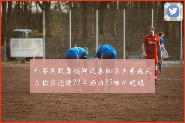 外界质疑詹姆斯追求纪录杰弗森反击称其连续22年场均25难以超越