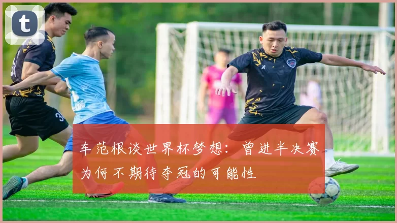 车范根谈世界杯梦想：曾进半决赛为何不期待夺冠的可能性