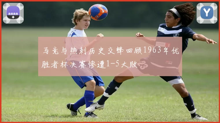 马竞与热刺历史交锋回顾1963年优胜者杯决赛惨遭1-5大败
