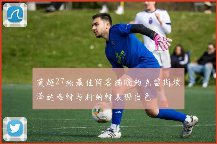 英超27轮最佳阵容揭晓约克雷斯埃泽达洛特与科纳特表现出色