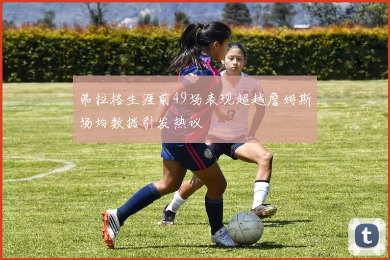 弗拉格生涯前49场表现超越詹姆斯场均数据引发热议