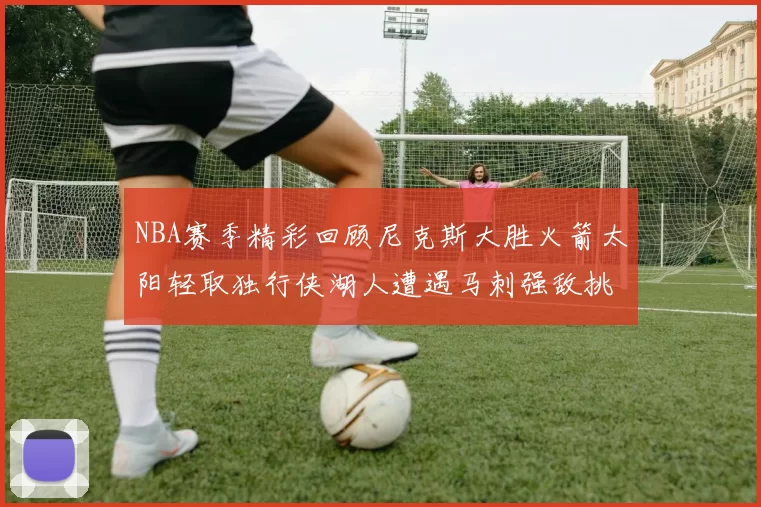 NBA赛季精彩回顾尼克斯大胜火箭太阳轻取独行侠湖人遭遇马刺强敌挑战