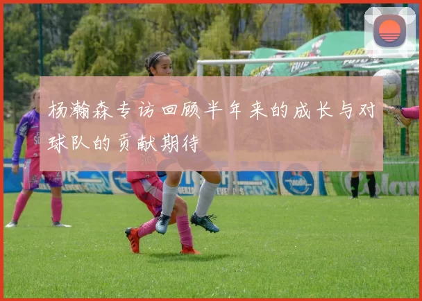 杨瀚森专访回顾半年来的成长与对球队的贡献期待