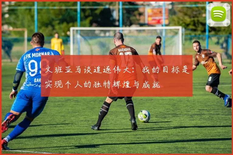 文班亚马谈追逐伟大：我的目标是实现个人的独特辉煌与成就